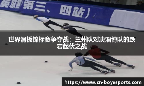 世界滑板锦标赛争夺战：兰州队对决淄博队的跌宕起伏之战